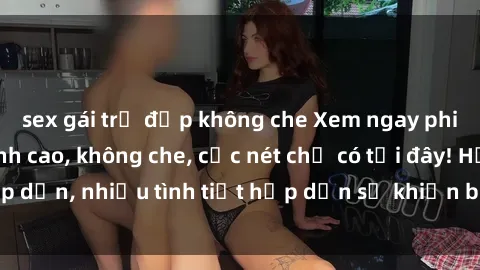 sex gái trẻ đẹp không che Xem ngay phim sex full HD đỉnh cao, không che, cực nét chỉ có tại đây! Hấp dẫn, nhiều tình tiết hấp dẫn sẽ khiến bạn thỏa mãn đắm say.