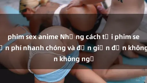 phim sex anime Những cách tải phim sex miễn phí nhanh chóng và đơn giản đến không ngờ