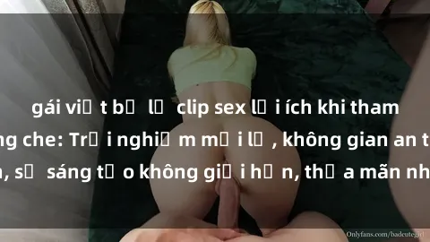 gái việt bị lộ clip sex lợi ích khi tham gia sex online không che: Trải nghiệm mới lạ, không gian an toàn, sự sáng tạo không giới hạn, thỏa mãn nhu cầu tình dục của bạn.