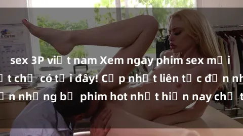 sex 3P việt nam Xem ngay phim sex mới nhất, hấp dẫn nhất chỉ có tại đây! Cập nhật liên tục đến những bộ phim hot nhất hiện nay chỉ trong vài cú click!