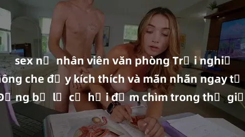 sex nữ nhân viên văn phòng Trải nghiệm bộ phim jav không che đầy kích thích và mãn nhãn ngay tại nhà của bạn! Đừng bỏ lỡ cơ hội đắm chìm trong thế giới tinh thần mới mẻ mà bộ phim này mang đến!