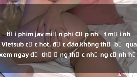 tải phim jav miễn phí Cập nhật mới nhất: Top phim JAV Vietsub cực hot, độc đáo không thể bỏ qua, xem ngay để thưởng thức những cảnh hấp dẫn và đầy kích thích!