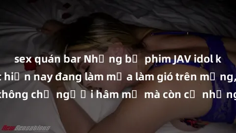 sex quán bar Những bộ phim JAV idol không che hot nhất hiện nay đang làm mưa làm gió trên mạng, hấp dẫn không chỉ người hâm mộ mà còn cả những ai mới tìm hiểu về thể loại này!