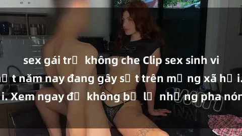 sex gái trẻ không che Clip sex sinh viên mới nhất hot nhất năm nay đang gây sốt trên mạng xã hội. Xem ngay để không bỏ lỡ những pha nóng không thể bỏ qua!