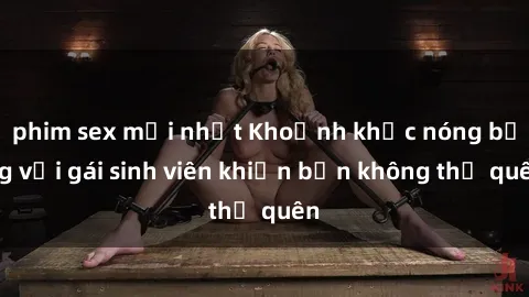 phim sex mới nhất Khoảnh khắc nóng bỏng với gái sinh viên khiến bạn không thể quên