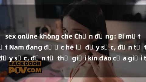 sex online không che Chấn động: Bí mật về sex nữ sinh Việt Nam đang được hé lộ đầy sốc, đến từ thế giới kín đáo của giới trẻ.
