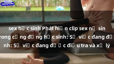 sex học sinh Phát hiện clip sex nữ sinh gây chấn động trong cộng đồng học sinh: Sự việc đang được điều tra và xử lý