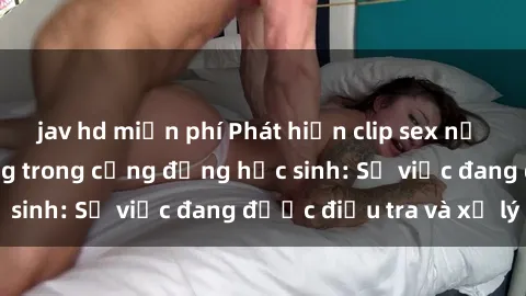 jav hd miễn phí Phát hiện clip sex nữ sinh gây chấn động trong cộng đồng học sinh: Sự việc đang được điều tra và xử lý