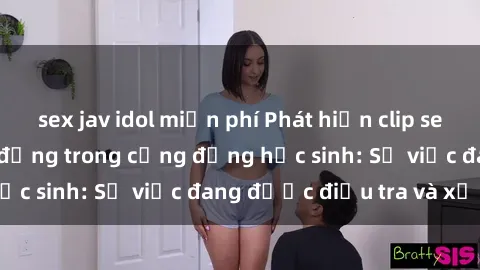 sex jav idol miễn phí Phát hiện clip sex nữ sinh gây chấn động trong cộng đồng học sinh: Sự việc đang được điều tra và xử lý