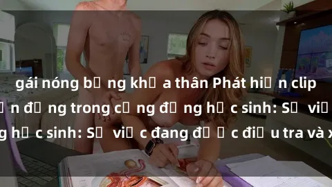 gái nóng bỏng khỏa thân Phát hiện clip sex nữ sinh gây chấn động trong cộng đồng học sinh: Sự việc đang được điều tra và xử lý