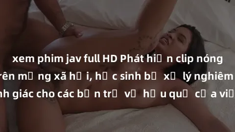 xem phim jav full HD Phát hiện clip nóng sinh viên gây sốt trên mạng xã hội, học sinh bị xử lý nghiêm ngặt. Đây là cảnh giác cho các bạn trẻ về hậu quả của việc chia sẻ thông tin trái phép trên intern