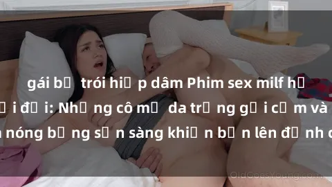 gái bị trói hiếp dâm Phim sex milf hấp dẫn nhất mọi thời đại: Những cô mẹ da trắng gợi cảm và nóng bỏng sẵn sàng khiến bạn lên đỉnh chỉ trong chớp mắt!