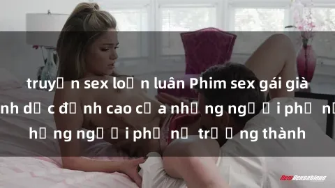 truyện sex loạn luân Phim sex gái già: Trải nghiệm tình dục đỉnh cao của những người phụ nữ trưởng thành