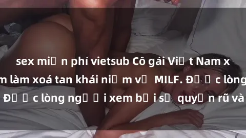 sex miễn phí vietsub Cô gái Việt Nam xinh đẹp và gợi cảm làm xoá tan khái niệm về MILF. Được lòng người xem bởi sự quyến rũ và dễ thương.