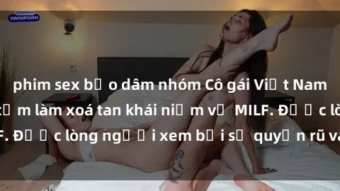 phim sex bạo dâm nhóm Cô gái Việt Nam xinh đẹp và gợi cảm làm xoá tan khái niệm về MILF. Được lòng người xem bởi sự quyến rũ và dễ thương.