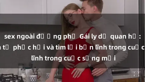 sex ngoài đường phố Gái ly dị quan hệ: Hành trình tự phục hồi và tìm lại bản lĩnh trong cuộc sống mới