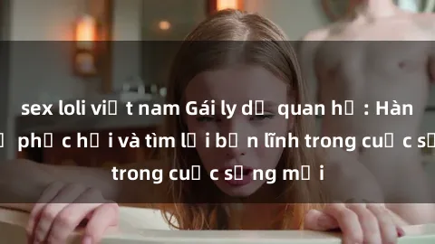 sex loli việt nam Gái ly dị quan hệ: Hành trình tự phục hồi và tìm lại bản lĩnh trong cuộc sống mới