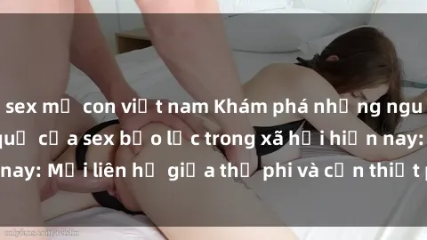 sex mẹ con việt nam Khám phá những nguyên nhân và hậu quả của sex bạo lực trong xã hội hiện nay: Mối liên hệ giữa thị phi và cần thiết phải ngăn chặn.