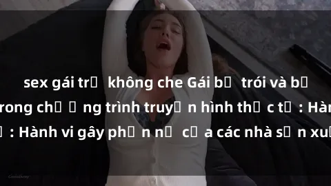sex gái trẻ không che Gái bị trói và bị ép buộc làm tình trong chương trình truyền hình thực tế: Hành vi gây phẫn nộ của các nhà sản xuất và người xem.