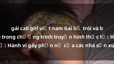 gái call girl việt nam Gái bị trói và bị ép buộc làm tình trong chương trình truyền hình thực tế: Hành vi gây phẫn nộ của các nhà sản xuất và người xem.