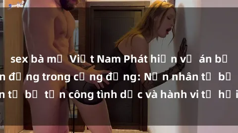 sex bà mẹ Việt Nam Phát hiện vụ án bạo dâm sex gây chấn động trong cộng đồng: Nạn nhân tố bị tấn công tình dục và hành vi tệ hại được tiết lộ