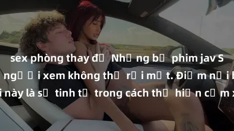 sex phòng thay đồ Những bộ phim jav SM không che khiến người xem không thể rời mắt. Điểm nổi bật của thể loại này là sự tinh tế trong cách thể hiện cảm xúc và sự hấp dẫn của những cảnh quay.