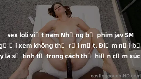 sex loli việt nam Những bộ phim jav SM không che khiến người xem không thể rời mắt. Điểm nổi bật của thể loại này là sự tinh tế trong cách thể hiện cảm xúc và sự hấp dẫn của những cảnh quay.