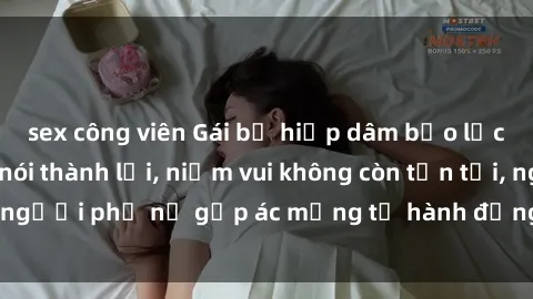 sex công viên Gái bị hiếp dâm bạo lực: Nỗi đau không nói thành lời, niềm vui không còn tồn tại, người phụ nữ gặp ác mộng từ hành động độc ác của kẻ xấu.
