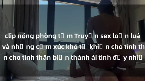 clip nóng phòng tắm Truyện sex loạn luân: Bí mật gia đình và những cảm xúc khó tả khiến cho tình thân biến thành ái tình đầy nhiệt huyết