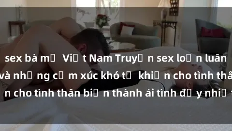 sex bà mẹ Việt Nam Truyện sex loạn luân: Bí mật gia đình và những cảm xúc khó tả khiến cho tình thân biến thành ái tình đầy nhiệt huyết