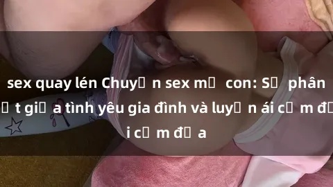 sex quay lén Chuyện sex mẹ con: Sự phân biệt giữa tình yêu gia đình và luyến ái cấm địa