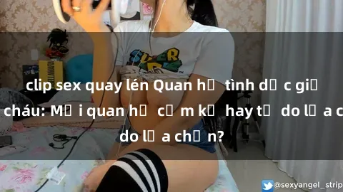 clip sex quay lén Quan hệ tình dục giữa ông cháu: Mối quan hệ cấm kỵ hay tự do lựa chọn?