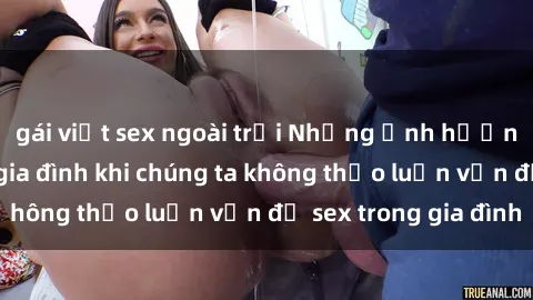 gái việt sex ngoài trời Những ảnh hưởng đến tình cảm gia đình khi chúng ta không thảo luận vấn đề sex trong gia đình