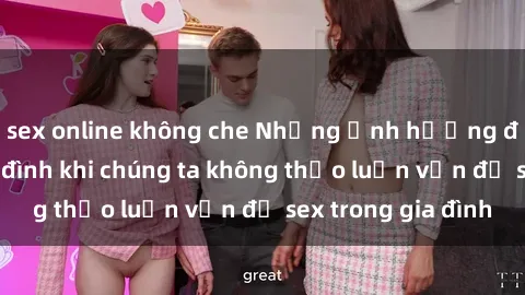 sex online không che Những ảnh hưởng đến tình cảm gia đình khi chúng ta không thảo luận vấn đề sex trong gia đình