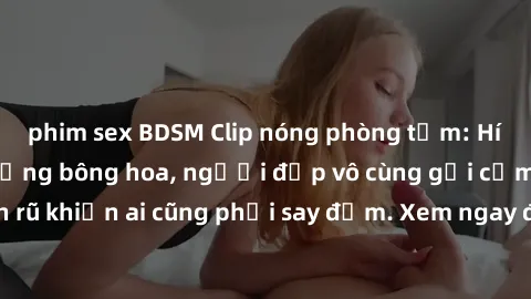 phim sex BDSM Clip nóng phòng tắm: Hít thở nồng nàn hương bông hoa, người đẹp vô cùng gợi cảm và quyến rũ khiến ai cũng phải say đắm. Xem ngay để trải nghiệm điều đặc biệt!