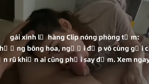 gái xinh lộ hàng Clip nóng phòng tắm: Hít thở nồng nàn hương bông hoa, người đẹp vô cùng gợi cảm và quyến rũ khiến ai cũng phải say đắm. Xem ngay để trải nghiệm điều đặc biệt!