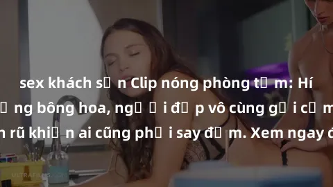 sex khách sạn Clip nóng phòng tắm: Hít thở nồng nàn hương bông hoa, người đẹp vô cùng gợi cảm và quyến rũ khiến ai cũng phải say đắm. Xem ngay để trải nghiệm điều đặc biệt!