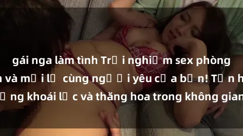 gái nga làm tình Trải nghiệm sex phòng tắm đầy kích thích và mới lạ cùng người yêu của bạn! Tận hưởng khoái lạc và thăng hoa trong không gian tắm ấm áp và gợi cảm.