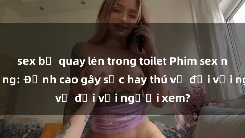 sex bị quay lén trong toilet Phim sex nơi công cộng: Đỉnh cao gây sốc hay thú vị đối với người xem?