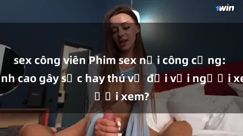 sex công viên Phim sex nơi công cộng: Đỉnh cao gây sốc hay thú vị đối với người xem?