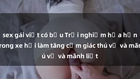 sex gái việt có bầu Trải nghiệm hứa hẹn: Sex trong xe hơi làm tăng cảm giác thú vị và mãnh liệt