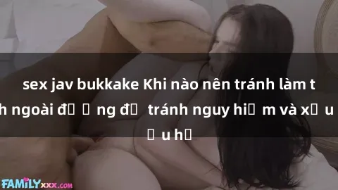 sex jav bukkake Khi nào nên tránh làm tình ngoài đường để tránh nguy hiểm và xấu hổ