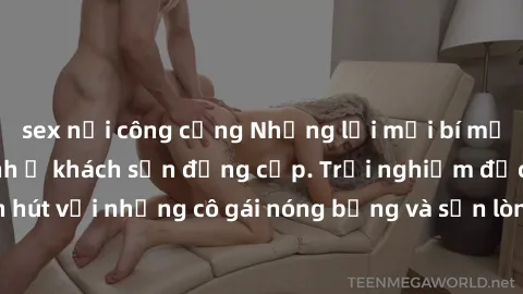 sex nơi công cộng Những lời mời bí mật: Gái Việt làm tình ở khách sạn đẳng cấp. Trải nghiệm độc đáo và cuốn hút với những cô gái nóng bỏng và sẵn lòng thỏa mãn mọi nhu cầu của bạn.