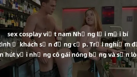 sex cosplay việt nam Những lời mời bí mật: Gái Việt làm tình ở khách sạn đẳng cấp. Trải nghiệm độc đáo và cuốn hút với những cô gái nóng bỏng và sẵn lòng thỏa mãn mọi nhu cầu của bạn.