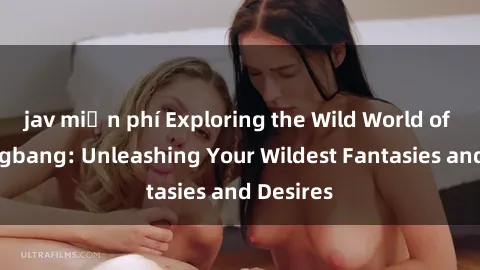 jav miễn phí Exploring the Wild World of Sex Gangbang: Unleashing Your Wildest Fantasies and Desires