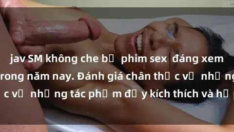 jav SM không che bộ phim sex  đáng xem không thể bỏ lỡ trong năm nay. Đánh giá chân thực về những tác phẩm đầy kích thích và hấp dẫn này.