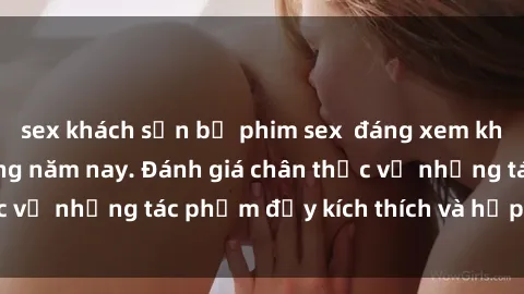 sex khách sạn bộ phim sex  đáng xem không thể bỏ lỡ trong năm nay. Đánh giá chân thực về những tác phẩm đầy kích thích và hấp dẫn này.