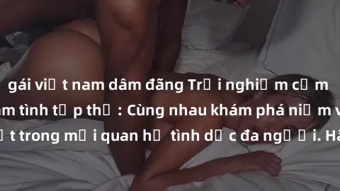 gái việt nam dâm đãng Trải nghiệm cảm xúc mới mẻ với làm tình tập thể: Cùng nhau khám phá niềm vui và sự mãnh liệt trong mối quan hệ tình dục đa người. Hãy thử ngay để biết cảm giác thú vị này!