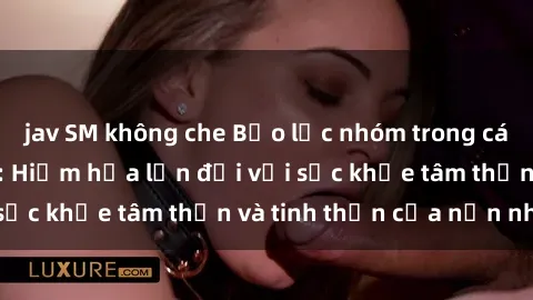jav SM không che Bạo lực nhóm trong các hành vi tình dục: Hiểm họa lớn đối với sức khỏe tâm thần và tinh thần của nạn nhân.