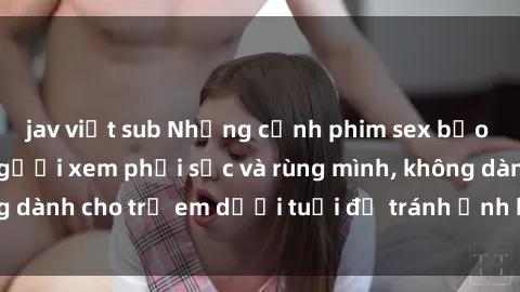 jav việt sub Những cảnh phim sex bạo dâm nhóm khiến người xem phải sốc và rùng mình, không dành cho trẻ em dưới tuổi để tránh ảnh hưởng tiêu cực.